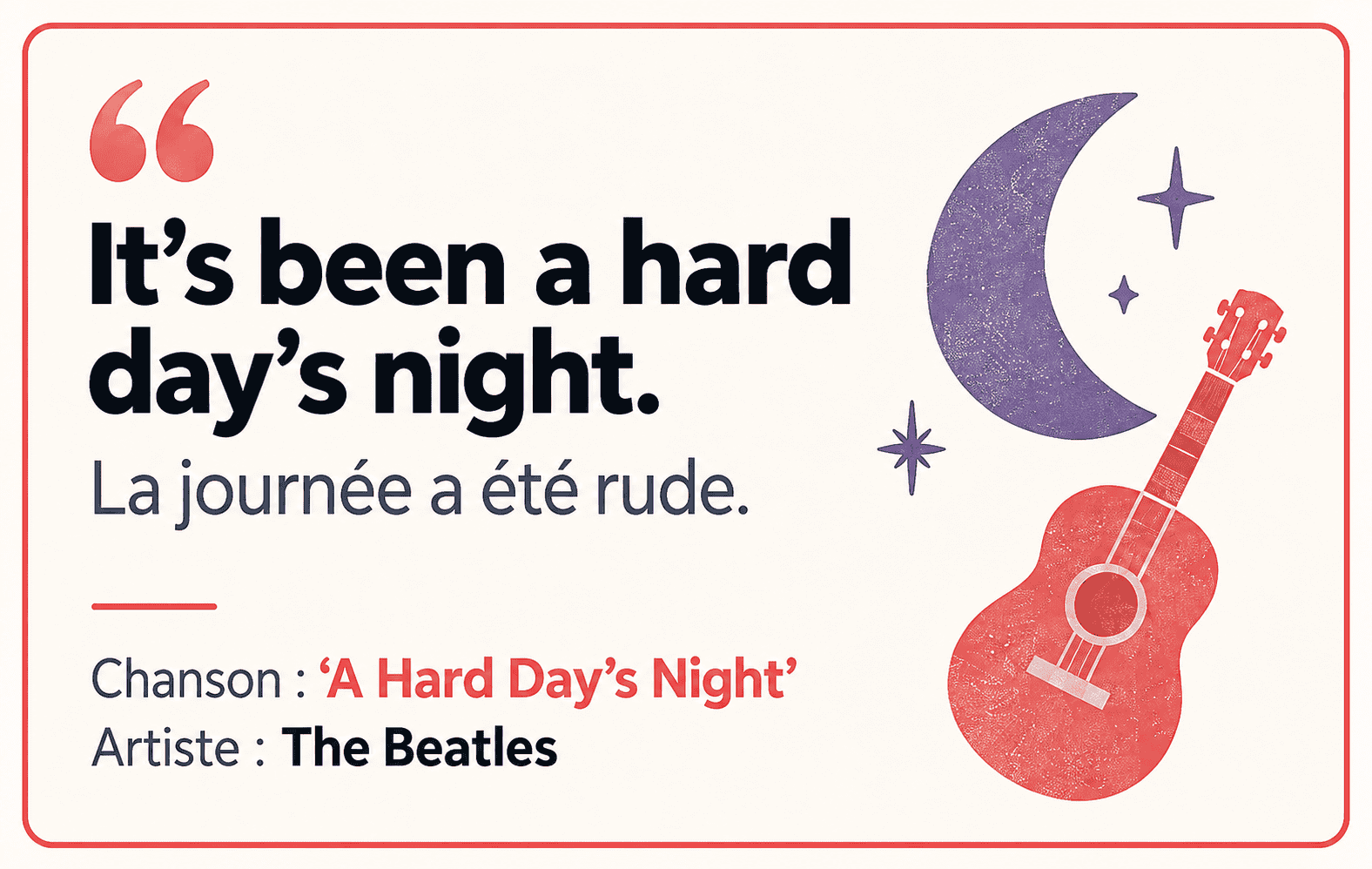 A Hard Day’s Night : It’s been a hard day’s night. Sens : La journée a été rude.
